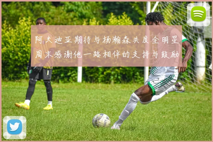阿夫迪亚期待与杨瀚森共度全明星周末感谢他一路相伴的支持与鼓励