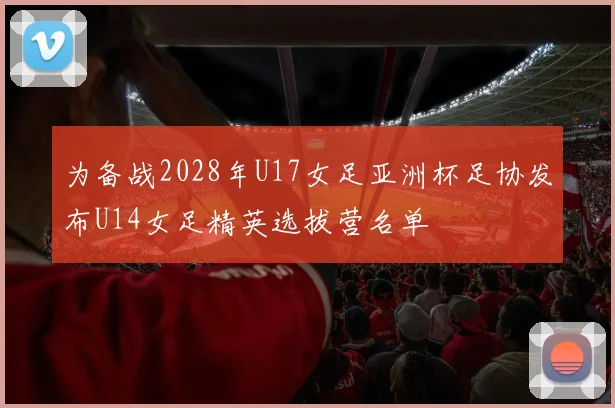 为备战2028年U17女足亚洲杯足协发布U14女足精英选拔营名单