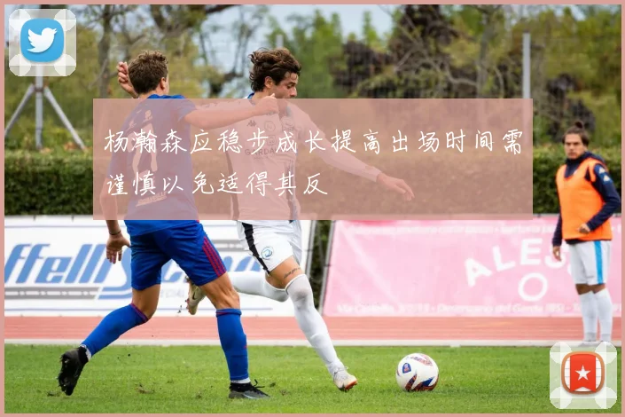 杨瀚森应稳步成长提高出场时间需谨慎以免适得其反