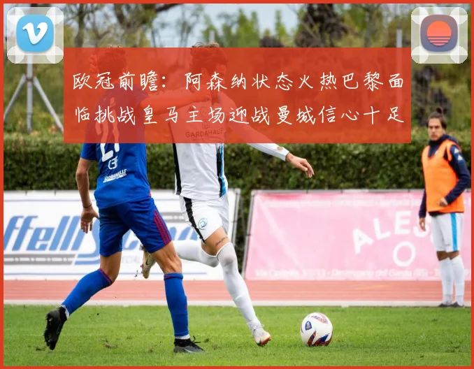 欧冠前瞻：阿森纳状态火热巴黎面临挑战皇马主场迎战曼城信心十足