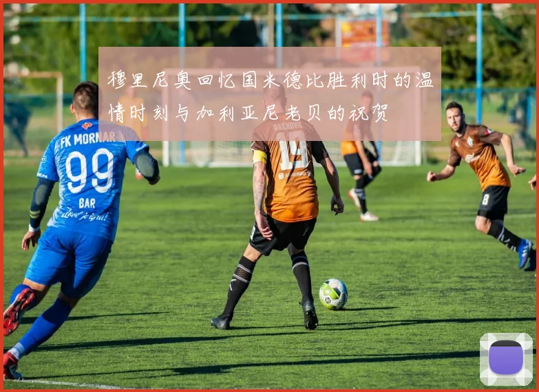 穆里尼奥回忆国米德比胜利时的温情时刻与加利亚尼老贝的祝贺