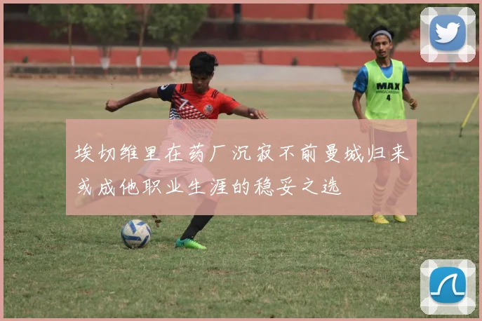 埃切维里在药厂沉寂不前曼城归来或成他职业生涯的稳妥之选