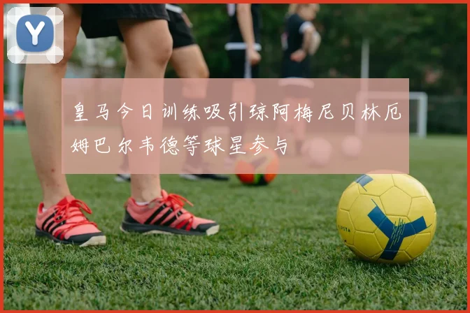 皇马今日训练吸引琼阿梅尼贝林厄姆巴尔韦德等球星参与
