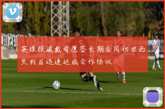 英媒报道戴奇愿签长期合同切尔西失利后迅速达成合作协议
