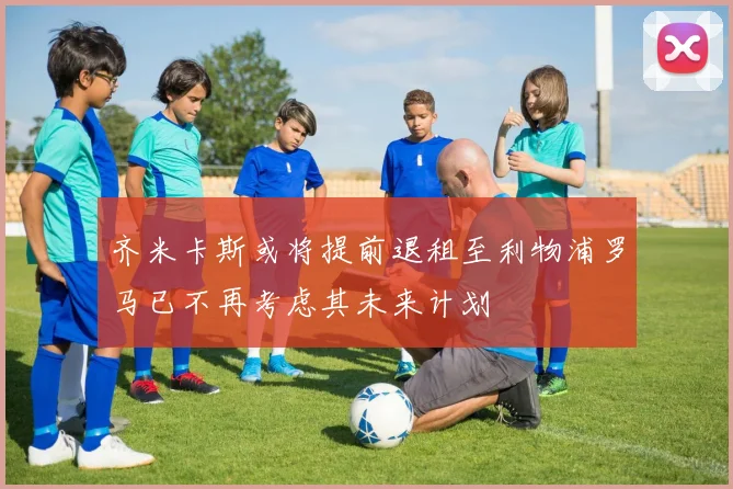 齐米卡斯或将提前退租至利物浦罗马已不再考虑其未来计划