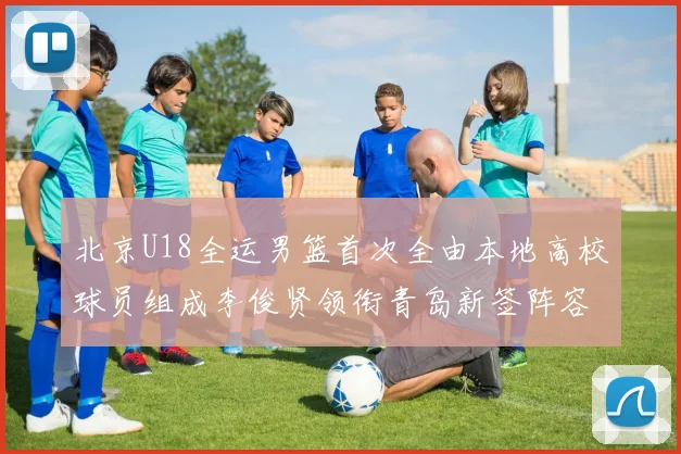 北京U18全运男篮首次全由本地高校球员组成李俊贤领衔青岛新签阵容
