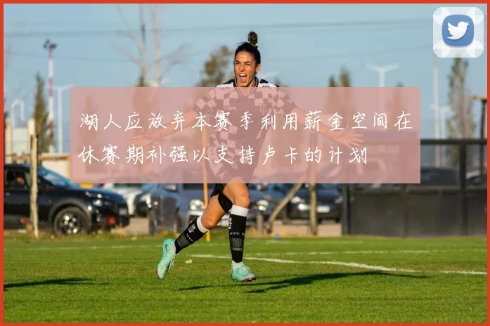 湖人应放弃本赛季利用薪金空间在休赛期补强以支持卢卡的计划
