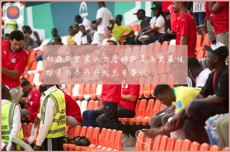 帕森斯坚定认为詹姆斯是历史最佳球员与乔丹并列无可争议