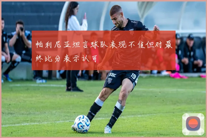 帕利尼亚坦言球队表现不佳但对最终比分表示认可