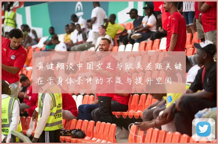 黄健翔谈中国女足与欧美差距关键在于身体条件的不足与提升空间