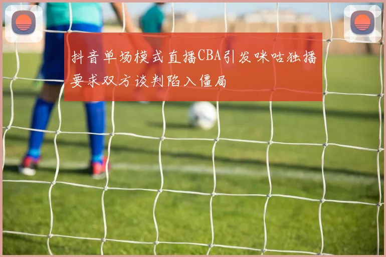 抖音单场模式直播CBA引发咪咕独播要求双方谈判陷入僵局