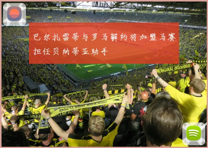 巴尔扎雷蒂与罗马解约将加盟马赛担任贝纳蒂亚助手